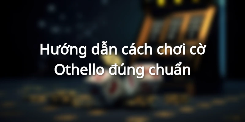 Hướng dẫn cách chơi cờ Othello đúng chuẩn