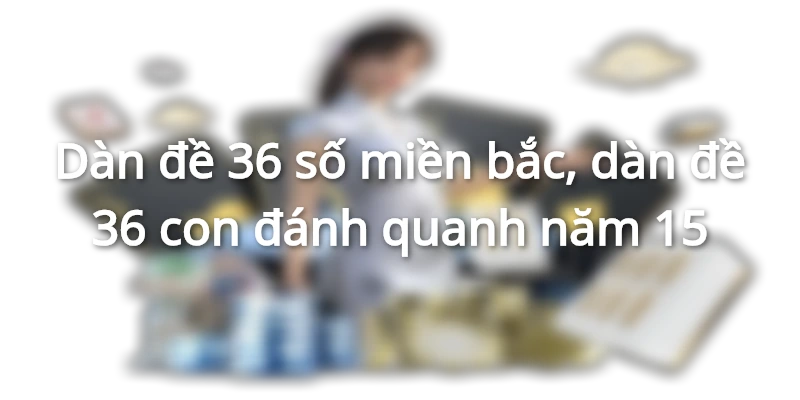 goi-y-dan-de-36-so-mien-bac-cuc-chuan-tu-cao-thu