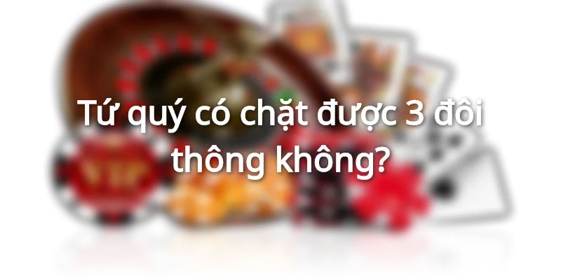 Tứ quý có chặt được 3 đôi thông không? Cái nào lớn hơn? 2 tu-quy-co-chat-duoc-3-doi-thong-khong